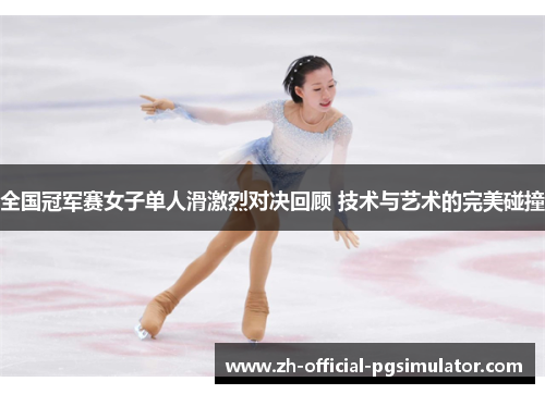 全国冠军赛女子单人滑激烈对决回顾 技术与艺术的完美碰撞