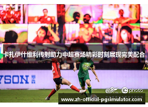 卡扎伊什维利传射助力中超赛场精彩时刻展现完美配合