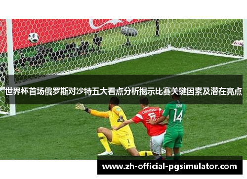 世界杯首场俄罗斯对沙特五大看点分析揭示比赛关键因素及潜在亮点