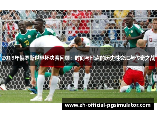 2018年俄罗斯世界杯决赛回顾：时间与地点的历史性交汇与传奇之战
