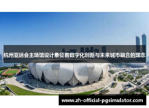 杭州亚运会主场馆设计象征着数字化创新与未来城市融合的理念