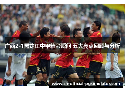 广西2-1黑龙江中甲精彩瞬间 五大亮点回顾与分析