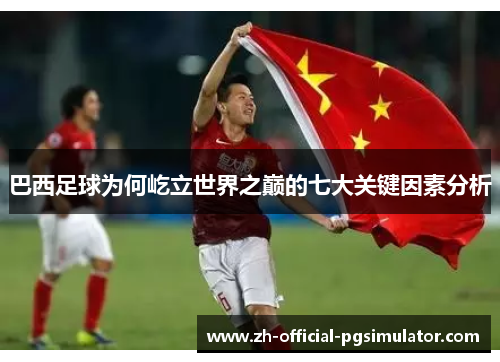 巴西足球为何屹立世界之巅的七大关键因素分析