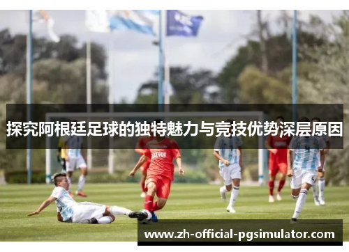 探究阿根廷足球的独特魅力与竞技优势深层原因