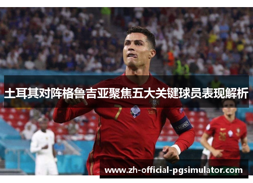 土耳其对阵格鲁吉亚聚焦五大关键球员表现解析