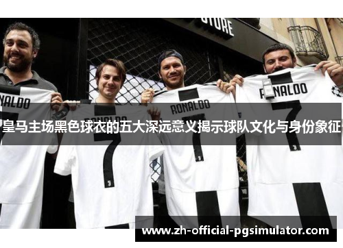 皇马主场黑色球衣的五大深远意义揭示球队文化与身份象征