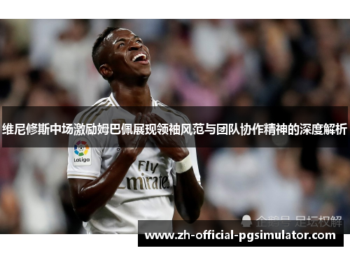 维尼修斯中场激励姆巴佩展现领袖风范与团队协作精神的深度解析