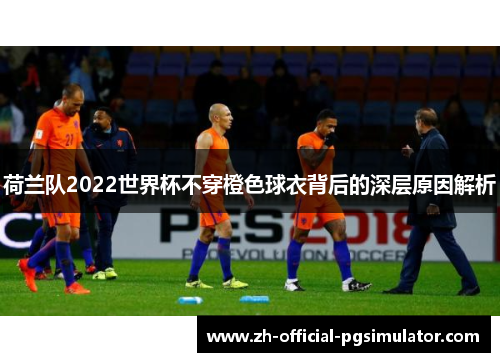 荷兰队2022世界杯不穿橙色球衣背后的深层原因解析