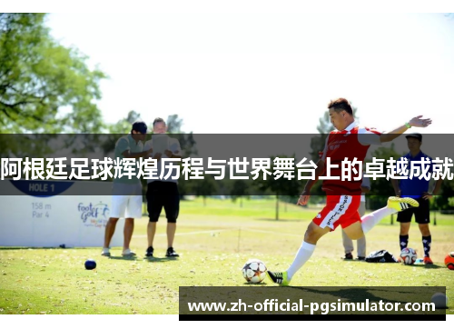 阿根廷足球辉煌历程与世界舞台上的卓越成就