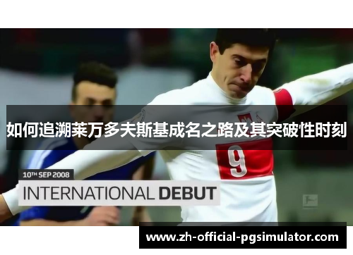 如何追溯莱万多夫斯基成名之路及其突破性时刻