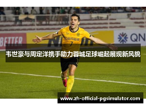韦世豪与周定洋携手助力蓉城足球崛起展现新风貌