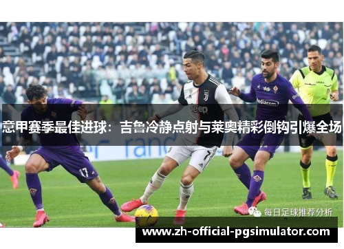 意甲赛季最佳进球:吉鲁冷静点射与莱奥精彩倒钩引爆全场 意甲赛季最佳进球:吉鲁冷静点射与莱奥精彩倒钩引爆全场