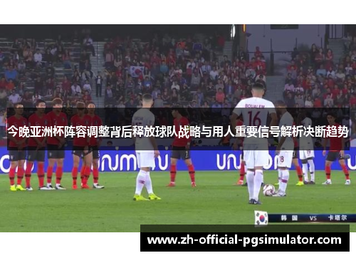 今晚亚洲杯阵容调整背后释放球队战略与用人重要信号解析决断趋势