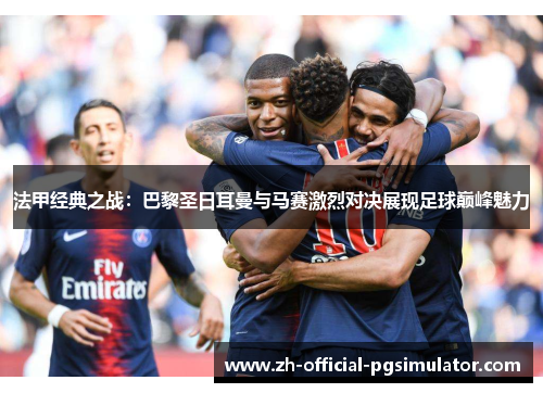 法甲经典之战：巴黎圣日耳曼与马赛激烈对决展现足球巅峰魅力