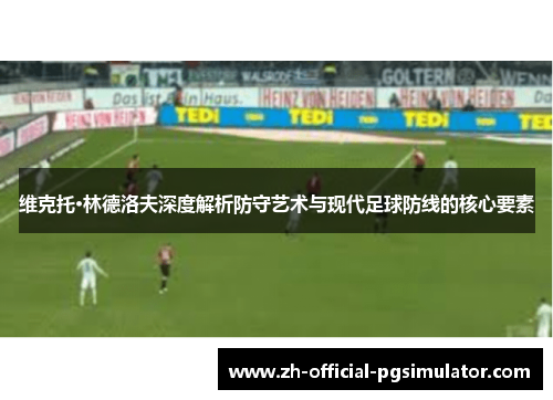 维克托·林德洛夫深度解析防守艺术与现代足球防线的核心要素