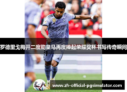 罗德里戈梅开二度助皇马再度捧起荣耀奖杯书写传奇瞬间