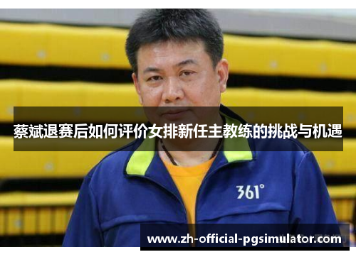 蔡斌退赛后如何评价女排新任主教练的挑战与机遇