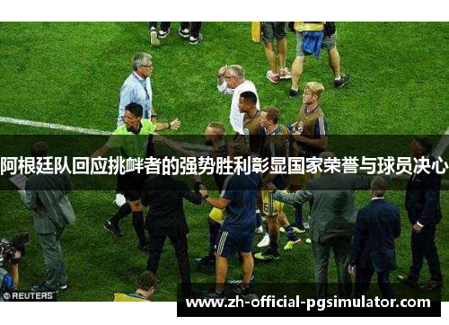 阿根廷队回应挑衅者的强势胜利彰显国家荣誉与球员决心